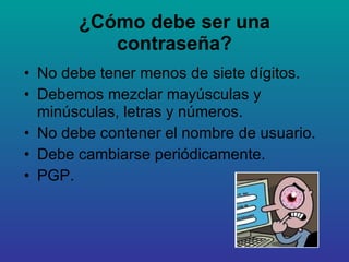 ¿Cómo debe ser una contraseña? No debe tener menos de siete dígitos. Debemos mezclar mayúsculas y minúsculas, letras y números. No debe contener el nombre de usuario. Debe cambiarse periódicamente. PGP. 