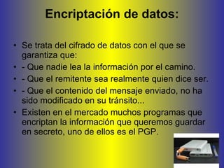 Encriptación de datos: Se trata del cifrado de datos con el que se garantiza que: - Que nadie lea la información por el camino. - Que el remitente sea realmente quien dice ser. - Que el contenido del mensaje enviado, no ha sido modificado en su tránsito... Existen en el mercado muchos programas que encriptan la información que queremos guardar en secreto, uno de ellos es el PGP.  