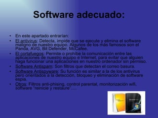 Software adecuado: En este apartado entrarían: El antivirus : Detecta, impide que se ejecute y elimina el software maligno de nuestro equipo. Algunos de los más famosos son el Panda, AVG, Bit Defender, McCafee. El cortafuegos : Permite o prohíbe la comunicación entre las aplicaciones de nuestro equipo e Internet, para evitar que alguien haga funcionar una aplicaciones en nuestro ordenador sin permiso. Software Antispam : Son filtros que detectan el correo basura. Software Antispyware : Su función es similar a la de los antivirus pero orientados a la detección, bloqueo y eliminación de software espia. Otros : Filtros anti-phising, control parental, monitorización wifi, software “reinicie y restaure”…. 