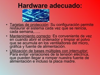 Hardware adecuado: Tarjetas de protección : Su configuración permite restaurar el sistema cada vez que se reincia, cada semana,….. Mantenimiento correcto : Es conveniente de vez en cuando abrir el ordenador y limpiar el polvo que se acumula en los ventiladores del micro, gráfica y fuente de alimentación. Utilización de bases múltiples con interruptor:  Para evitar variaciones de la tensión eléctrica, que pueden llegar a romper nuestra fuente de alimentación e incluso la placa madre. 