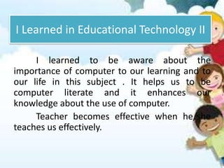 I Learned in Educational Technology II
I learned to be aware about the
importance of computer to our learning and to
our life in this subject . It helps us to be
computer literate and it enhances our
knowledge about the use of computer.
Teacher becomes effective when he/she
teaches us effectively.
 
