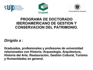 PROGRAMA DE DOCTORADO IBEROAMERICANO DE GESTION Y CONSERVACION DEL PATRIMONIO. Dirigido a  :  Graduados, profesionales y profesores de universidad relacionados con Historia, Arqueología, Arquitectura, Historia del Arte, Restauración, Gestión Cultural, Turismo y Humanidades en general. 
