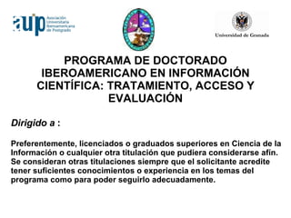 PROGRAMA DE DOCTORADO IBEROAMERICANO EN INFORMACIÓN CIENTÍFICA: TRATAMIENTO, ACCESO Y EVALUACIÓN Dirigido a  :  Preferentemente, licenciados o graduados superiores en Ciencia de la Información o cualquier otra titulación que pudiera considerarse afín. Se consideran otras titulaciones siempre que el solicitante acredite tener suficientes conocimientos o experiencia en los temas del programa como para poder seguirlo adecuadamente. 