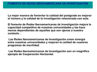 FOMENTO DE REDES IBEROAMERICANA DE INVESTIGACIÓN La mejor manera de fomentar la calidad del postgrado es mejorar el número y la calidad de la investigación relacionada con este.  El fomento de Redes Iberoamericanas de Investigación mejora la capacidad competitiva de nuestras universidades y las hace menos dependientes de aquellas que son ajenas a nuestro contexto . Las Redes Iberoamericanas de Investigación crean sinergía entre nuestras universidades y mejoran la calidad de nuestros programas de movilidad. Las Redes Iberoamericanas de Investigación son un magnífico ejemplo de Cooperación Horizontal. 