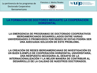 LA FORMACION DE DOCTORES MEDIANTE LA COOPERACION HORIZONTAL  LA EMERGENCIA DE PROGRAMAS DE DOCTORADO COOPERATIVOS IBEROAMERICANOS DESARROLLADOS ENTRE VARIAS UNIVERSIDADES O PROMOVIDOS POR REDES DE ESTAS PODRÍA SER UNA ADECUADA SOLUCIÓN DE ESTE PROBLEMA. LA CREACIÓN DE REDES IBEROAMERICANAS DE INVESTIGACIÓN ES UN BUEN EJEMPLO DE COOPERACIÓN HORIZONTAL UNIVERSITARIA, UNA RESPUESTA NECESARIA AL DESAFIO DE LA INTERNACIONALIZACIÓN Y LA MEJOR MANERA DE CONTRIBUIR AL DESARROLLO DE LA CALIDAD DE NUESTROS DOCTORADOS. La pertinencia de los programas de Doctorado Cooperativo Iberoamericano Francisco J. Martos Perales 