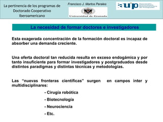 La necesidad de formar doctores e investigadores Esta exagerada concentración de la formación doctoral es incapaz de absorber una demanda creciente. Una oferta doctoral tan reducida resulta en exceso endogámica y por tanto insuficiente para formar investigadores y postgraduados desde distintos paradigmas y distintas técnicas y metodologías. Las “nuevas fronteras científicas” surgen  en campos inter y multidisciplinares: - Cirugía robótica - Biotecnología - Neurociencia - Etc. La pertinencia de los programas de Doctorado Cooperativo Iberoamericano Francisco J. Martos Perales 