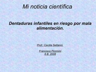 Mi noticia científica   Dentaduras infantiles en riesgo por mala alimentación. Prof.: Cecilia Settanni  Francisco Piccinini 8 B  2008 