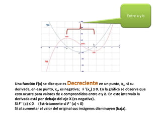 Una función F(x) se dice que es en un punto, xo, si su
derivada, en ese punto, xo, es negativa; F '(xo) ≤ 0. En la gráfica se observa que
esto ocurre para valores de x comprendidos entre a y b. En este intervalo la
derivada está por debajo del eje X (es negativa).
Si F ' (a) ≤ 0 (Estrictamente si F ' (a) < 0)
Si al aumentar el valor del original sus imágenes disminuyen (baja).
Entre a y b
 