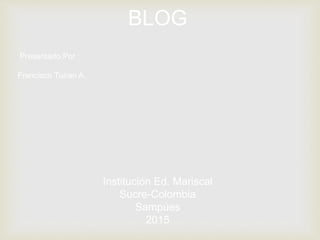 BLOG
Presentado Por :
Francisco Tuiran A.
Institución Ed. Mariscal
Sucre-Colombia
Sampúes
2015
 