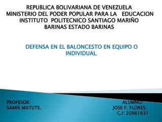 REPUBLICA BOLIVARIANA DE VENEZUELA
MINISTERIO DEL PODER POPULAR PARA LA EDUCACION
INSTITUTO POLITECNICO SANTIAGO MARIÑO
BARINAS ESTADO BARINAS
DEFENSA EN EL BALONCESTO EN EQUIPO O
INDIVIDUAL.
PROFESOR: ALUMNO:
SAMIR MATUTE. JOSE F. FLORES.
C.I: 20961631
 