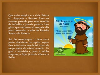 Que coisa mágica é a vida. Estava
eu chegando a Buenos Aires na
semana passada para uma reunião
de trabalho e jamais poderia ima-
ginar que estivesse ali naquele dia
para presenciar a mão do Espírito
Santo e da história.
 
Saí do Aeroparque, o belo aero-
porto ribeirinho da capital argen-
tina, e fui até o meu hotel trocar de
roupa antes de minha reunião. Li-
guei a televisão e, para a minha
surpresa, o Papa já havia sido esco-
lhido.
 