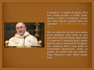 Comunicar é o papel da Igreja. ParaComunicar é o papel da Igreja. Para
isso, foram escritos o Velho Testa-isso, foram escritos o Velho Testa-
mento e o Novo Testamento, e Jesusmento e o Novo Testamento, e Jesus
não deixa dúvida quando disse aosnão deixa dúvida quando disse aos
apóstolos:apóstolos: “Ide e anunciai o Evange-“Ide e anunciai o Evange-
lho”.lho”.
Ide, ao contrário do que faz a gordaIde, ao contrário do que faz a gorda
Cúria Romana, quer dizer ir, nãoCúria Romana, quer dizer ir, não
quer dizer ficar em Roma. Quer dizerquer dizer ficar em Roma. Quer dizer
ir e anunciar. E anunciar hoje é muitoir e anunciar. E anunciar hoje é muito
mais do que o comercial de 30 segun-mais do que o comercial de 30 segun-
dos. Anunciar hoje é usar todas asdos. Anunciar hoje é usar todas as
ferramentas disponíveis, todos osferramentas disponíveis, todos os
pontos de contato com seu público.pontos de contato com seu público.
Papa Francisco sabe disso muitoPapa Francisco sabe disso muito
bem.bem.
 