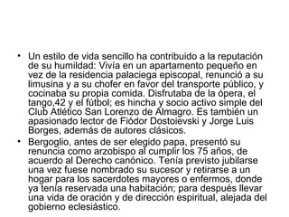 • Un estilo de vida sencillo ha contribuido a la reputación
de su humildad: Vivía en un apartamento pequeño en
vez de la residencia palaciega episcopal, renunció a su
limusina y a su chofer en favor del transporte público, y
cocinaba su propia comida. Disfrutaba de la ópera, el
tango,42 y el fútbol; es hincha y socio activo simple del
Club Atlético San Lorenzo de Almagro. Es también un
apasionado lector de Fiódor Dostoievski y Jorge Luis
Borges, además de autores clásicos.
• Bergoglio, antes de ser elegido papa, presentó su
renuncia como arzobispo al cumplir los 75 años, de
acuerdo al Derecho canónico. Tenía previsto jubilarse
una vez fuese nombrado su sucesor y retirarse a un
hogar para los sacerdotes mayores o enfermos, donde
ya tenía reservada una habitación; para después llevar
una vida de oración y de dirección espiritual, alejada del
gobierno eclesiástico.
 