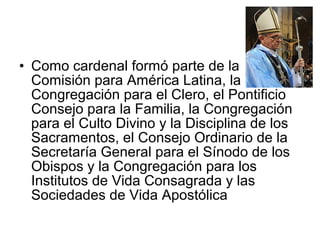 • Como cardenal formó parte de la
Comisión para América Latina, la
Congregación para el Clero, el Pontificio
Consejo para la Familia, la Congregación
para el Culto Divino y la Disciplina de los
Sacramentos, el Consejo Ordinario de la
Secretaría General para el Sínodo de los
Obispos y la Congregación para los
Institutos de Vida Consagrada y las
Sociedades de Vida Apostólica
 