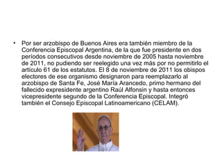 • Por ser arzobispo de Buenos Aires era también miembro de la
Conferencia Episcopal Argentina, de la que fue presidente en dos
períodos consecutivos desde noviembre de 2005 hasta noviembre
de 2011, no pudiendo ser reelegido una vez más por no permitirlo el
artículo 61 de los estatutos. El 8 de noviembre de 2011 los obispos
electores de ese organismo designaron para reemplazarlo al
arzobispo de Santa Fe, José María Arancedo, primo hermano del
fallecido expresidente argentino Raúl Alfonsin y hasta entonces
vicepresidente segundo de la Conferencia Episcopal. Integró
también el Consejo Episcopal Latinoamericano (CELAM).
 