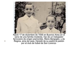 Nació 17 de diciembre de 1936 en Buenos Aires en el
seno de una familia modesta, hijo de un trabajador
ferroviario de origen piamontés, Mario Bergoglio, y de
Regina, ama de casa. Heredó de su padre la pasión
por el club de futbol de San Lorenzo
 