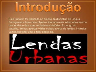 • Este trabalho foi realizado no âmbito da disciplina de Língua
  Portuguesa e tem como objetivo ficarmos mais informados acerca
  das lendas e das suas verdadeiras histórias. Ao longo do
  trabalho, iremos abordar várias coisas acerca de lendas, inclusive
  vamos escolher uma e falar sobre ela.
 