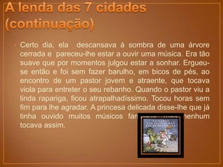 • Certo dia, ela descansava à sombra de uma árvore
  cerrada e pareceu-lhe estar a ouvir uma música. Era tão
  suave que por momentos julgou estar a sonhar. Ergueu-
  se então e foi sem fazer barulho, em bicos de pés, ao
  encontro de um pastor jovem e atraente, que tocava
  viola para entreter o seu rebanho. Quando o pastor viu a
  linda rapariga, ficou atrapalhadíssimo. Tocou horas sem
  fim para lhe agradar. A princesa delicada disse-lhe que já
  tinha ouvido muitos músicos famosos, mas nenhum
  tocava assim.
 