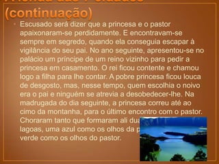 • Escusado será dizer que a princesa e o pastor
  apaixonaram-se perdidamente. E encontravam-se
  sempre em segredo, quando ela conseguia escapar à
  vigilância do seu pai. No ano seguinte, apresentou-se no
  palácio um príncipe de um reino vizinho para pedir a
  princesa em casamento. O rei ficou contente e chamou
  logo a filha para lhe contar. A pobre princesa ficou louca
  de desgosto, mas, nesse tempo, quem escolhia o noivo
  era o pai e ninguém se atrevia a desobedecer-lhe. Na
  madrugada do dia seguinte, a princesa correu até ao
  cimo da montanha, para o último encontro com o pastor.
  Choraram tanto que formaram ali duas grandes
  lagoas, uma azul como os olhos da princesa e a outra
  verde como os olhos do pastor.
 