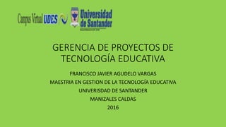 GERENCIA DE PROYECTOS DE
TECNOLOGÍA EDUCATIVA
FRANCISCO JAVIER AGUDELO VARGAS
MAESTRIA EN GESTION DE LA TECNOLOGÍA EDUCATIVA
UNIVERISDAD DE SANTANDER
MANIZALES CALDAS
2016
 