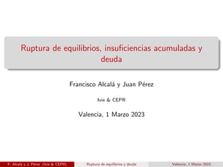 Ruptura de equilibrios, insuficiencias acumuladas y
deuda
Francisco Alcalá y Juan Pérez
Ivie & CEPR
Valencia, 1 Marzo 2023
F. Alcalá y J. Pérez (Ivie & CEPR) Ruptura de equilibrios y deuda Valencia, 1 Marzo 2023
 
