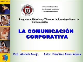 LA COMUNICACIÓNLA COMUNICACIÓN
CORPORATIVACORPORATIVA
Autor: Francisco Alzuru Arjona
Marzo, 2015
Asignatura: Métodos y Técnicas de Investigación en la
Comunicación
Prof. Alisbeth Araujo
 