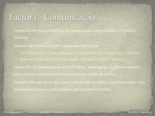  Houveram diversos problemas de comunicação entre Absalão e O Criador
(cliente).
 Absalão não tomou atenção à mensagem do cliente
 O Criador lamentou que os homens estavam politizados e só defendiam interesses
pessoais; Queria uma nova humanidade, inteligente, prática e objectiva.
 Houve falta de comunicação entre Absalão e a sua equipa, a primeira reunião
com os vários responsáveis ocorreu somente ao fim de 40 dias.
 Quando faltavam só 40 dias para o dilúvio Job não sabia o que ia acontecer. Gau
referiu-se ao dilúvio, como o pluvio, um possível terrorista!
Modulo 5 - LiderançaPós-Graduação em Prospectiva, Estratégia e Inovação
 