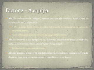  Absalão rodeou-se de “amigos”, pessoas em que ele confiava, aquelas que de
certo modo não o iriam trair:
 “- Pois é, amigo Jacob, preciso de rodear-me de gente de confiança para o sucesso do
empreendimento…”
 “Jacob está fora de suspeita por ser meu antigo companheiro…”
 Absalão montou a sua equipa e a sua liderança centrada no posto de trabalho,
sendo o homem um “mero instrumento”, força braçal.
 Robão desvalorizava os carpinteiros;
 Absalão montou uma estrutura demasiado hierarquizada, quando a evolução
devia ser para uma estrutura em rede, mais flexível e agilizada.
Modulo 5 - LiderançaPós-Graduação em Prospectiva, Estratégia e Inovação
 