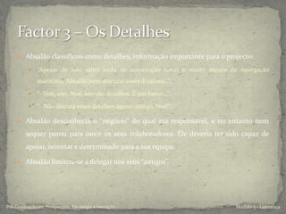  Absalão classificou como detalhes, informação importante para o projecto:
 “Apesar de não saber nada de construção naval e muito menos de navegação
marítima, Absalão nem discutiu esses detalhes…”;
 “- Sim, sim, Noé, isto são detalhes. É um barco…”;
 “- Não discuta esses detalhes agora comigo, Noé!”;
 Absalão desconhecia o “negócio” do qual era responsável, e no entanto nem
sequer parou para ouvir os seus colaboradores. Ele deveria ter sido capaz de
apoiar, orientar e determinado para a sua equipa.
 Absalão limitou-se a delegar nos seus “amigos”.
Modulo 5 - LiderançaPós-Graduação em Prospectiva, Estratégia e Inovação
 