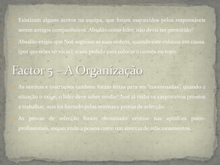  Existiram alguns atritos na equipa, que foram esquecidos pelos responsáveis
serem antigos companheiros. Absalão como líder, não devia ter permitido!
 Absalão exigiu que Noé seguisse as suas ordens, quando este colocou em causa,
(por questões técnicas), o seu pedido para colocar o convés no topo.
 As normas e instruções também foram feitas para ser “contornadas”, quando a
situação o exige, o líder deve saber mudar! Noé já tinha os carpinteiros prontos
a trabalhar, mas foi barrado pelas normas e provas de selecção.
 As provas de selecção foram demasiado centras nas aptidões psico-
profissionais, esquecendo a pessoa como um sistema de relacionamentos.
 