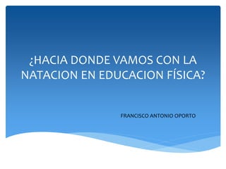 ¿HACIA DONDE VAMOS CON LA
NATACION EN EDUCACION FÍSICA?
FRANCISCO ANTONIO OPORTO
 