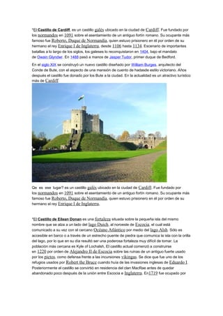 *El Castillo de Cardiff, es un castillo galés ubicado en la ciudad de Cardiff. Fue fundado por
los normandos en 1091 sobre el asentamiento de un antiguo fortín romano. Su ocupante más
famoso fue Roberto, Duque de Normandía, quien estuvo prisionero en él por orden de su
hermano el rey Enrique I de Inglaterra, desde 1106 hasta 1134. Escenario de importantes
batallas a lo largo de los siglos, los galeses lo reconquistaron en 1404, bajo el mandato
de Owain Glyndwr. En 1488 pasó a manos de Jasper Tudor, primer duque de Bedford.
En el siglo XIX se construyó un nuevo castillo diseñado por William Burges, arquitecto del
Conde de Bute, con el aspecto de una mansión de cuento de hadasde estilo victoriano. Años
después el castillo fue donado por los Bute a la ciudad. En la actualidad es un atractivo turístico
más de Cardiff
Qe es ese lugar? es un castillo galés ubicado en la ciudad de Cardiff. Fue fundado por
los normandos en 1091 sobre el asentamiento de un antiguo fortín romano. Su ocupante más
famoso fue Roberto, Duque de Normandía, quien estuvo prisionero en él por orden de su
hermano el rey Enrique I de Inglaterra,
*El Castillo de Eilean Donan es una fortaleza situada sobre la pequeña isla del mismo
nombre que se alza a un lado del lago Duich, al noroeste de Escocia, el cual está
comunicado a su vez con el cercano Océano Atlántico por medio del lago Alsh. Sólo es
accesible en barco o a través de un estrecho puente de piedra que comunica la isla con la orilla
del lago, por lo que en su día resultó ser una poderosa fortaleza muy difícil de tomar. La
población más cercana es Kyle of Lochalsh, El castillo actual comenzó a construirse
en 1220 por orden de Alejandro II de Escocia sobre las ruinas de un antiguo fuerte usado
por los pictos, como defensa frente a las incursiones vikingas. Se dice que fue uno de los
refugios usados por Robert the Bruce cuando huía de las invasiones inglesas de Eduardo I.
Posteriormente el castillo se convirtió en residencia del clan MacRae antes de quedar
abandonado poco después de la unión entre Escocia e Inglaterra. En1719 fue ocupado por
 