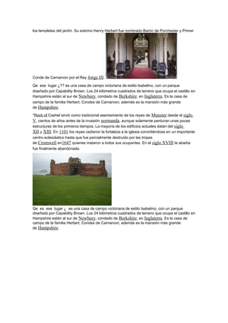 los templetes del jardín. Su sobrino Henry Herbert fue nombrado Barón de Porchester y Primer
Conde de Carnarvon por el Rey Jorge III.
Qe ese lugar ¿?? es una casa de campo victoriana de estilo Isabelino, con un parque
diseñado por Capability Brown. Los 24 kilómetros cuadrados de terreno que ocupa el castillo en
Hampshire están al sur de Newbury, condado de Berkshire, en Inglaterra. Es la casa de
campo de la familia Herbert, Condes de Carnarvon; además es la mansión más grande
de Hampshire.
*Rock of Cashel sirvió como tradicional asentamiento de los reyes de Munster desde el siglo
V, cientos de años antes de la invasión normanda, aunque solamente perduran unas pocas
estructuras de los primeros tiempos. La mayoría de los edificios actuales datan del siglo
XII y XIII. En 1101 los reyes cedieron la fortaleza a la iglesia convirtiéndose en un importante
centro eclesiástico hasta que fue parcialmente destruido por las tropas
de Cromwell en1647 quienes mataron a todos sus ocupantes. En el siglo XVIII la abadía
fue finalmente abandonada.
Qe es ese lugar ¿ es una casa de campo victoriana de estilo Isabelino, con un parque
diseñado por Capability Brown. Los 24 kilómetros cuadrados de terreno que ocupa el castillo en
Hampshire están al sur de Newbury, condado de Berkshire, en Inglaterra. Es la casa de
campo de la familia Herbert, Condes de Carnarvon; además es la mansión más grande
de Hampshire.
 