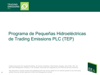 Programa de Pequeñas Hidroeléctricas
    de Trading Emissions PLC (TEP)




    Trading Emissions PLC registered address, St James’s Chambers, Athol Street, Douglas, Isle of Man, IM1 1JE
    EEA Fund Management Limited is a UK company authorised and regulated by the Financial Services Authority.

    This document is strictly private and confidential and may not be copied nor its contents passed to any third party
1   without the prior written approval of EEA Fund Management Limited.
 
