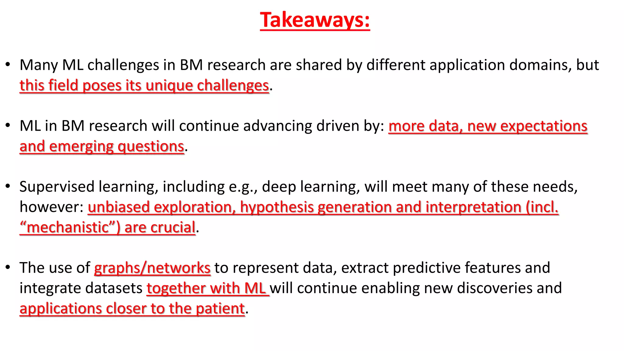 Takeaways:
• Many ML challenges in BM research are shared by different application domains, but
this field poses its unique challenges.
• ML in BM research will continue advancing driven by: more data, new expectations
and emerging questions.
• Supervised learning, including e.g., deep learning, will meet many of these needs,
however: unbiased exploration, hypothesis generation and interpretation (incl.
“mechanistic”) are crucial.
• The use of graphs/networks to represent data, extract predictive features and
integrate datasets together with ML will continue enabling new discoveries and
applications closer to the patient.
 