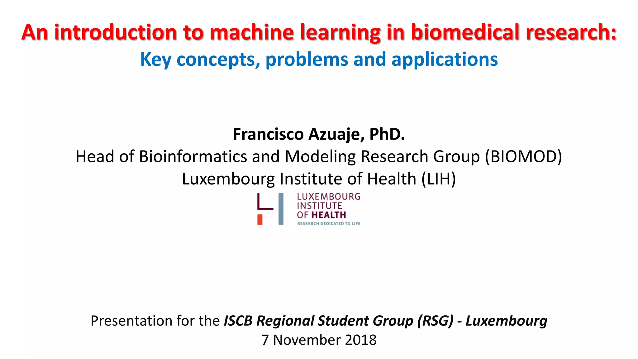 An introduction to machine learning in biomedical research:
Key concepts, problems and applications
Francisco Azuaje, PhD.
Head of Bioinformatics and Modeling Research Group (BIOMOD)
Luxembourg Institute of Health (LIH)
Presentation for the ISCB Regional Student Group (RSG) - Luxembourg
7 November 2018
 