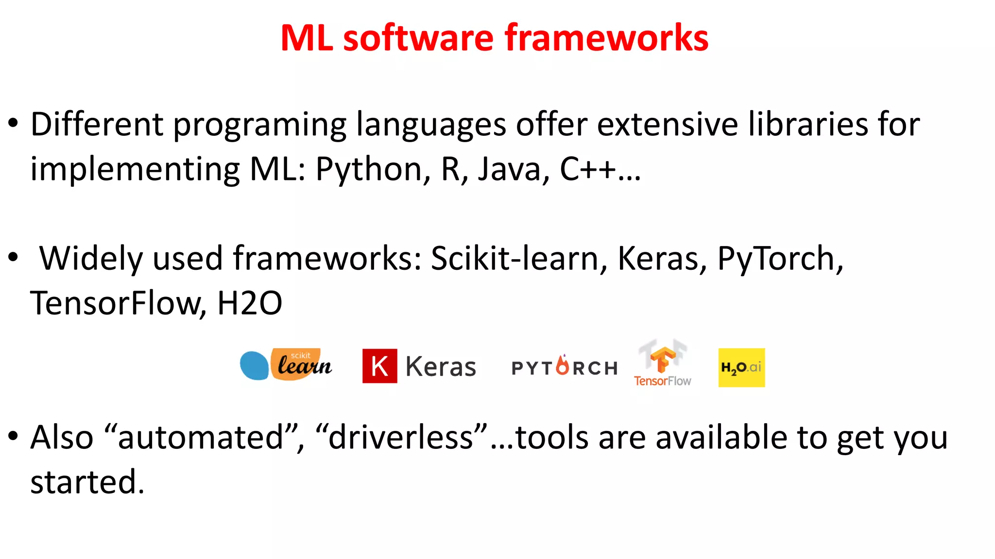 ML software frameworks
• Different programing languages offer extensive libraries for
implementing ML: Python, R, Java, C++…
• Widely used frameworks: Scikit-learn, Keras, PyTorch,
TensorFlow, H2O
• Also “automated”, “driverless”…tools are available to get you
started.
 