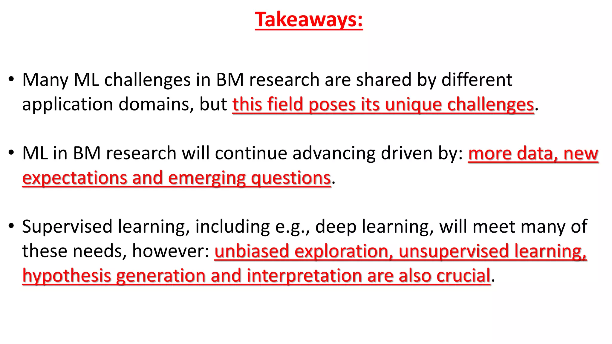 Takeaways:
• Many ML challenges in BM research are shared by different
application domains, but this field poses its unique challenges.
• ML in BM research will continue advancing driven by: more data, new
expectations and emerging questions.
• Supervised learning, including e.g., deep learning, will meet many of
these needs, however: unbiased exploration, unsupervised learning,
hypothesis generation and interpretation are also crucial.
 