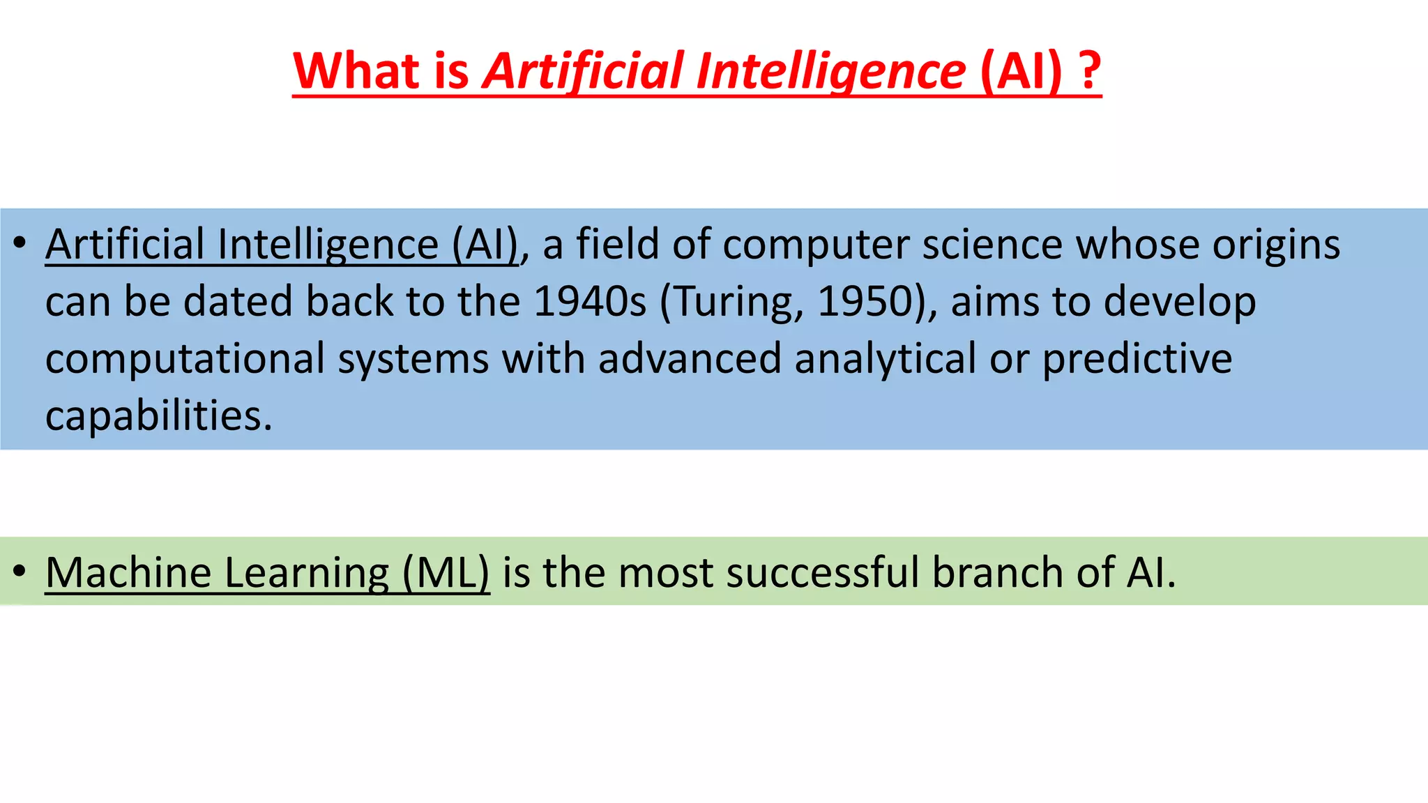 • Artificial Intelligence (AI), a field of computer science whose origins
can be dated back to the 1940s (Turing, 1950), aims to develop
computational systems with advanced analytical or predictive
capabilities.
What is Artificial Intelligence (AI) ?
• Machine Learning (ML) is the most successful branch of AI.
 