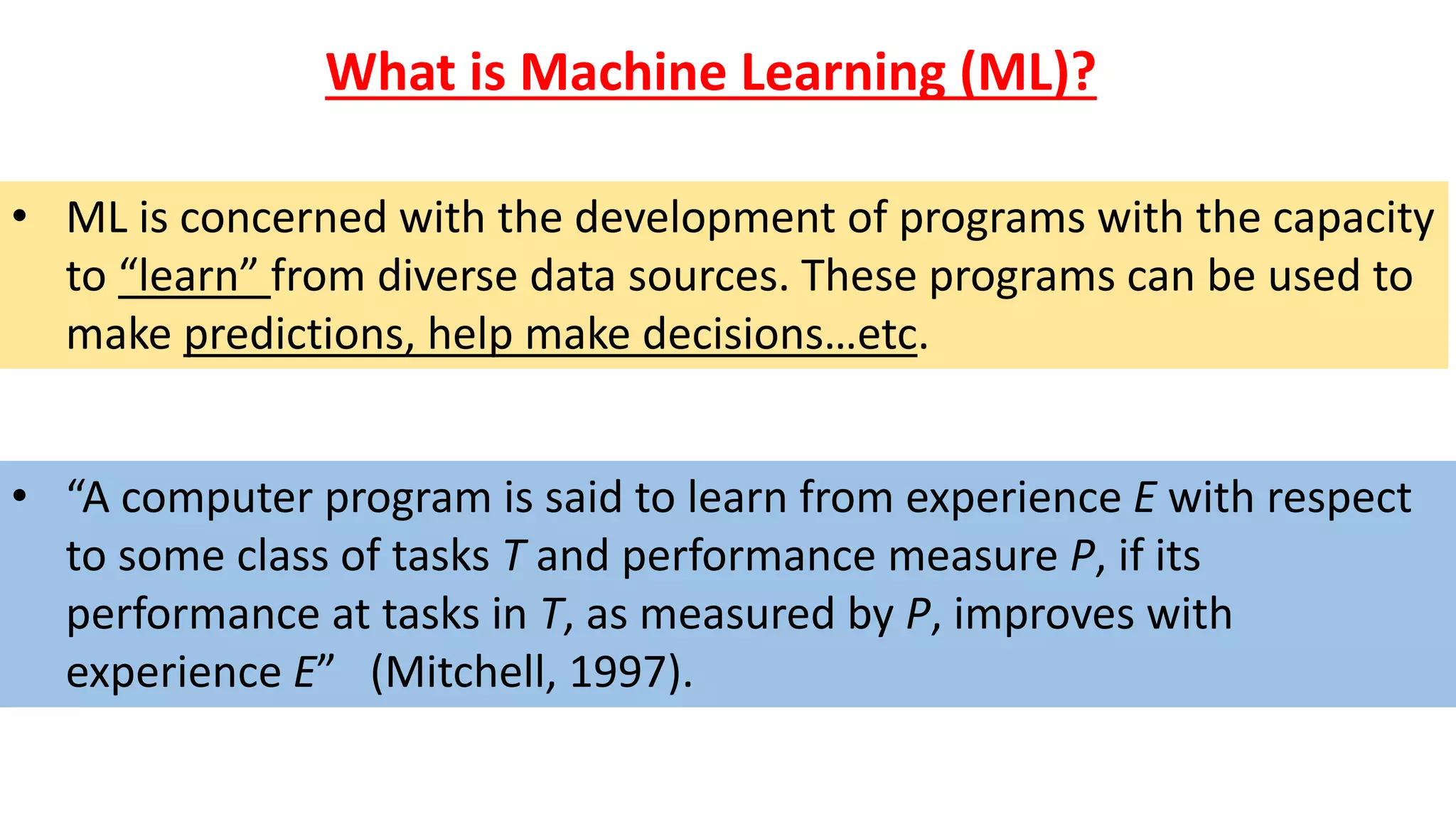 • “A computer program is said to learn from experience E with respect
to some class of tasks T and performance measure P, if its
performance at tasks in T, as measured by P, improves with
experience E” (Mitchell, 1997).
What is Machine Learning (ML)?
• ML is concerned with the development of programs with the capacity
to “learn” from diverse data sources. These programs can be used to
make predictions, help make decisions…etc.
 