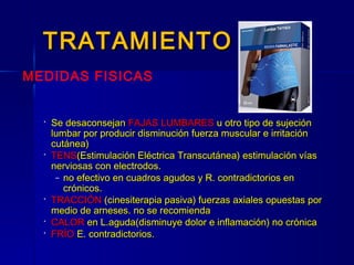 TRATAMIENTOTRATAMIENTO
 Se desaconsejanSe desaconsejan FAJAS LUMBARESFAJAS LUMBARES u otro tipo de sujeciónu otro tipo de sujeción
lumbar por producir disminución fuerza muscular e irritaciónlumbar por producir disminución fuerza muscular e irritación
cutánea)cutánea)
 TENSTENS(Estimulación Eléctrica Transcutánea) estimulación vías(Estimulación Eléctrica Transcutánea) estimulación vías
nerviosas con electrodos.nerviosas con electrodos.
– no efectivo en cuadros agudos y R. contradictorios enno efectivo en cuadros agudos y R. contradictorios en
crónicos.crónicos.
 TRACCIÓNTRACCIÓN (cinesiterapia pasiva) fuerzas axiales opuestas por(cinesiterapia pasiva) fuerzas axiales opuestas por
medio de arneses. no se recomiendamedio de arneses. no se recomienda
 CALORCALOR en L.aguda(disminuye dolor e inflamación) no crónicaen L.aguda(disminuye dolor e inflamación) no crónica
 FRÍOFRÍO E. contradictorios.E. contradictorios.
MEDIDAS FISICAS
 