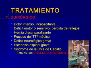 TRATAMIENTOTRATAMIENTO
 Dolor intenso, incapacitanteDolor intenso, incapacitante
 Deficit motor o sensitivo, perdida de reflejosDeficit motor o sensitivo, perdida de reflejos
 Hernia discal paralizanteHernia discal paralizante
 Fracaso del TTº médicoFracaso del TTº médico
 Deficit neurológico graveDeficit neurológico grave
 Estenosis espinal graveEstenosis espinal grave
 Sindrome de la Cola de Caballo.Sindrome de la Cola de Caballo.
– Ésta es unaÉsta es una URGENCIA QUIRÚRGICAURGENCIA QUIRÚRGICA
T. QUIRÚRGICO
 