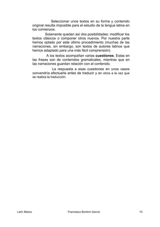 Seleccionar unos textos en su forma y contenido
original resulta imposible para el estudio de la lengua latina en
los comienzos.
Solamente quedan así dos posibilidades: modificar los
textos clásicos o componer otros nuevos. Por nuestra parte
hemos optado por este último procedimiento (muchas de las
narraciones, sin embargo, son textos de autores latinos que
hemos adaptado para una más fácil comprensión)
A los textos acompañan varias cuestiones. Estas en
las frases son de contenidos gramaticales, mientras que en
las narraciones guardan relación con el contenido.
La respuesta a esas cuestiones en unos casos
convendría efectuarla antes de traducir y en otros a la vez que
se realiza la traducción.
Latín Básico Franciasco Bombín García 10
 