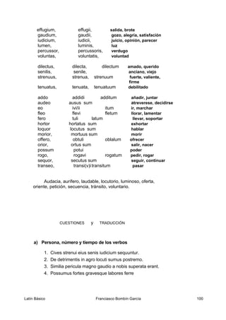 effugium, effugii, salida, brote
gaudium, gaudii, gozo, alegría, satisfación
iudicium, iudicii, juicio, opinión, parecer
lumen, luminis, luz
percussor, percussoris, verdugo
voluntas, voluntatis, voluntad
dilectus, dilecta, dilectum amado, querido
senilis, senile, anciano, viejo
strenuus, strenua, strenuum fuerte, valiente,
firme
tenuatus, tenuata, tenuatuum debilitado
addo addidi additum añadir, juntar
audeo ausus sum atreverese, decidirse
eo ivi/ii itum ir, marchar
fleo flevi fletum llorar, lamentar
fero tuli latum llevar, soportar
hortor hortatus sum exhortar
loquor locutus sum hablar
morior, mortuus sum morir
offero, obtuli oblalum ofrecer
orior, ortus sum salir, nacer
possum potui poder
rogo, rogavi rogatum pedir, rogar
sequor, secutus sum seguir, continuar
transeo, transi(v)itransitum pasar
Audacia, aurífero, laudable, locutorio, luminoso, oferta,
oriente, petición, secuencia, tránsito, voluntario.
CUESTIONES y TRADUCCIÓN
a) Persona, número y tiempo de los verbos
1. Cives strenui eius senis iudicium sequuntur.
2. De detrimentis in agro locuti sumus postremo.
3. Similia pericula magno gaudio a nobis superata erant.
4. Possumus fortes gravesque labores ferre
Latín Básico Franciasco Bombín García 100
 