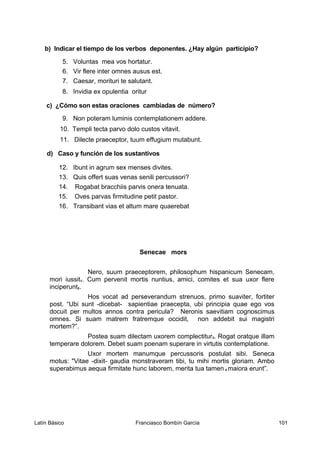 b) Indicar el tiempo de los verbos deponentes. ¿Hay algún participio?
5. Voluntas mea vos hortatur.
6. Vir flere inter omnes ausus est.
7. Caesar, morituri te salutant.
8. Invidia ex opulentia oritur
c) ¿Cómo son estas oraciones cambiadas de número?
9. Non poteram luminis contemplationem addere.
10. Templi tecta parvo dolo custos vitavit.
11. Dilecte praeceptor, tuum effugium mutabunt.
d) Caso y función de los sustantivos
12. Ibunt in agrum sex menses divites.
13. Quis offert suas venas senili percussori?
14. Rogabat bracchiis parvis onera tenuata.
15. Oves parvas firmitudine petit pastor.
16. Transibant vias et altum mare quaerebat
Senecae mors
Nero, suum praeceptorem, philosophum hispanicum Senecam,
mori iussit1. Cum pervenit mortis nuntius, amici, comites et sua uxor flere
inciperunt2.
Hos vocat ad perseverandum strenuos, primo suaviter, fortiter
post. “Ubi sunt -dicebat- sapientiae praecepta, ubi principia quae ego vos
docuit per multos annos contra pericula? Neronis saevitiam cognoscimus
omnes. Si suam matrem fratremque occidit, non addebit sui magistri
mortem?”.
Postea suam dilectam uxorem complectitur3. Rogat oratque illam
temperare dolorem. Debet suam poenam superare in virtutis contemplatione.
Uxor mortem manumque percussoris postulat sibi. Seneca
motus: "Vitae -dixit- gaudia monstraveram tibi, tu mihi mortis gloriam. Ambo
superabimus aequa firmitate hunc laborem, merita tua tamen 4 maiora erunt”.
Latín Básico Franciasco Bombín García 101
 