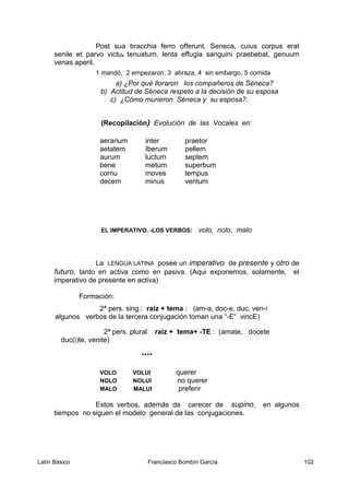 Post sua bracchia ferro offerunt. Seneca, cuius corpus erat
senile et parvo victu5 tenuatum, lenta effugia sanguini praebebat, genuum
venas aperit.
1 mandó, 2 empezaron, 3 abraza, 4 sin embargo, 5 comida
a) ¿Por qué lloraron los compañeros de Séneca?
b) Actitud de Séneca respeto a la decisión de su esposa
c) ¿Cómo murieron Séneca y su esposa?.
(Recopilación) Evolución de las Vocales en:
aerarium inter praetor
aetatem Iberum pellem
aurum luctum septem
bene metum superbum
cornu moves tempus
decem minus ventum
EL IMPERATIVO. -LOS VERBOS: volo, nolo, malo
La LENGUA LATINA posee un imperativo de presente y otro de
futuro, tanto en activa como en pasiva. (Aqui exponemos, solamente, el
imperativo de presente en activa)
Formación:
2ª pers. sing.: raiz + tema : (am-a, doc-e, duc, ven-i
algunos verbos de la tercera conjugación toman una “-E“ vincE)
2ª pers. plural: raíz + tema+ -TE : (amate, docete
duc(i)te, venite)
****
VOLO VOLUI querer
NOLO NOLUI no querer
MALO MALUI preferir
Estos verbos, además de carecer de supino, en algunos
tiempos no siguen el modelo general de las conjugaciones.
Latín Básico Franciasco Bombín García 102
 