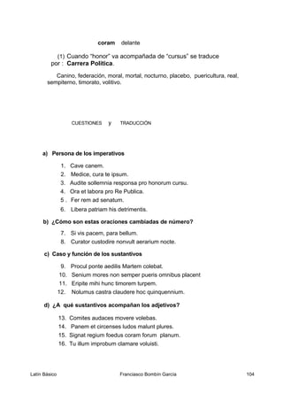 coram delante
(1) Cuando “honor” va acompañada de “cursus” se traduce
por : Carrera Política.
Canino, federación, moral, mortal, nocturno, placebo, puericultura, real,
sempiterno, timorato, volitivo.
CUESTIONES y TRADUCCIÓN
a) Persona de los imperativos
1. Cave canem.
2. Medice, cura te ipsum.
3. Audite sollemnia responsa pro honorum cursu.
4. Ora et labora pro Re Publica.
5 . Fer rem ad senatum.
6. Libera patriam his detrimentis.
b) ¿Cómo son estas oraciones cambiadas de número?
7. Si vis pacem, para bellum.
8. Curator custodire nonvult aerarium nocte.
c) Caso y función de los sustantivos
9. Procul ponte aedilis Martem colebat.
10. Senium mores non semper pueris omnibus placent
11. Eripite mihi hunc timorem turpem.
12. Nolumus castra claudere hoc quinquennium.
d) ¿A qué sustantivos acompañan los adjetivos?
13. Comites audaces movere volebas.
14. Panem et circenses ludos malunt plures.
15. Signat regium foedus coram forum planum.
16. Tu illum improbum clamare voluisti.
Latín Básico Franciasco Bombín García 104
 