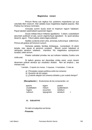 Magistratus romani
Primum Roma sub regibus fuit, postremo imperatores qui sua
voluntate illam rexerunt. Inter aetates duas magistratus legebat populus. Res
Publica hoc tempus nominatur.
Consules summi duces erant et imperium regium habebant.
Populi salutem aestimabant supremam legem.
Duces militiae tribuni militares appellantur. Ii etiam1 custodiebant
pecuniam publicam et aes, aurum argentumque signabant. Id, quod senatus
decernit, agunt. Tribuni plebis vetare leges poterant.
Aediles curatores erant urbis, annonae2 ludorumque sollemnium.
Primus est gradus ad honorum cursum.
Censores aetates, familias divitiasque3 numerabant. Hi etiam
templa, vias, aquas et aerarium curabant. Morum curam habebant et
relinquere senatum iubebant4 improbos. Hic magistratus quinquenium
durabat; ceteri annum.
Praetor iudicabat privatas res aut iudicare iubebat4. Custos iuris
civilis erat.
Si bellum gravius aut discordiae civiles erant, unum ducem
decernere poterat senatus qui vocabatur dictator. Non ad amplius 5 sex
menses erat.
1 también, 2 reparto de víveres, 3 riquezas, 4 mandaban, 5 más de.
a) Principales cargos políticos entre los romanos
b) Duración de los cargos
c) ¿Cuándo elegían los romanos dictador y por cuánto tiempo?
(Recopilación ) Evoluciones de las consonantes en:
aperire legem pedem
crudelitatem metum quatterdecim
fugere occurrere redditum
iudicium oppugnare senatum r
EL SUBJUNTIVO
En latín el subjuntivo se forma:
- Presente:
Latín Básico Franciasco Bombín García 106
 