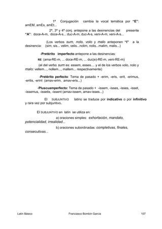 1ª Conjugación cambia la vocal temática por “E”:
amEM, amEs, amEt...
2ª, 3ª y 4ª conj. antepone a las desinencias del presente
“A”: doce-A-m, doce-A-s... duc-A-m, duc-A-s, veni-A-m, veni-A-s...
(Los verbos sum, nolo, volo y malo anteponen “I” a la
desinencia: (sim, sis... velim, velis...nolim, nolis...malim, malis...)
-Pretérito imperfecto antepone a las desinencias:
RE: (ama-RE-m, ... doce-RE-m, ... duc(e)-RE-m, veni-RE-m)
(el del verbo sum es: essem, esses.... y el de los verbos volo, nolo y
malo: vellem..., nollem..., mallem... respectivamente)
-Pretérito perfecto: Tema de pasado + -erim, -eris, -erit, -erimus,
-eritis, -erint (amav-erim, amav-eris...)
-Pluscuamperfecto: Tema de pasado + -issem, -isses, -isses, -isset,
-issemus, -issetis, -issent (amav-issem, amav-isses...)
El SUBJUNTIVO latino se traduce por indicativo o por infinitivo
y rara vez por subjuntivo.
El SUBJUNTIVO en latín se utiliza en:
a) oraciones simples: exhortación, mandato,
potencialidad, irrealidad...
b) oraciones subordinadas: completivas, finales,
consecutivas...
Latín Básico Franciasco Bombín García 107
 