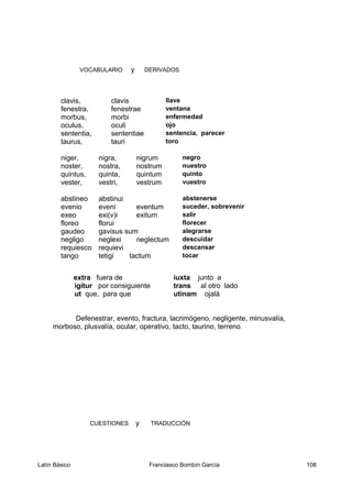 VOCABULARIO y DERIVADOS
clavis, clavis llave
fenestra, fenestrae ventana
morbus, morbi enfermedad
oculus, oculi ojo
sententia, sententiae sentencia, parecer
taurus, tauri toro
niger, nigra, nigrum negro
noster, nostra, nostrum nuestro
quintus, quinta, quintum quinto
vester, vestri, vestrum vuestro
abstineo abstinui abstenerse
evenio eveni eventum suceder, sobrevenir
exeo exi(v)i exitum salir
floreo florui florecer
gaudeo gavisus sum alegrarse
negligo neglexi neglectum descuidar
requiesco requievi descansar
tango tetigi tactum tocar
extra fuera de iuxta junto a
igitur por consiguiente trans al otro lado
ut que, para que utinam ojalá
Defenestrar, evento, fractura, lacrimógeno, negligente, minusvalía,
morboso, plusvalía, ocular, operativo, tacto, taurino, terreno.
CUESTIONES y TRADUCCIÓN
Latín Básico Franciasco Bombín García 108
 